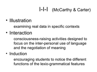 I-I-I   (McCarthy & Carter) Illustration examining real data in specific contexts Interaction consciousness-raising activities designed to focus on the inter-personal use of language and the negotiation of meaning Induction encouraging students to notice the different functions of the lexio-grammatical features 