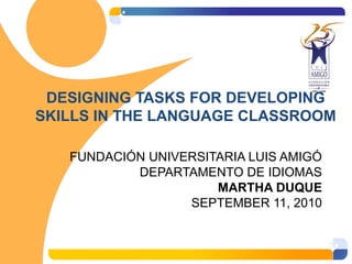 DESIGNING TASKS FOR DEVELOPING
SKILLS IN THE LANGUAGE CLASSROOM
FUNDACIÓN UNIVERSITARIA LUIS AMIGÓ
DEPARTAMENTO DE IDIOMAS
MARTHA DUQUE
SEPTEMBER 11, 2010
 