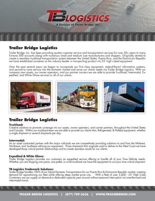 A Division of Trailer Bridge, Inc.




Trailer Bridge Logistics
Trailer Bridge, Inc. has been providing quality customer service and transportation services for over 20+ years to many
Fortune 500 accounts along with numerous small and medium size manufacturers and shippers. Originally started to
create a seamless truckload transportation system between the United States, Puerto Rico, and the Dominican Republic
we have established ourselves as the industry leader in transporting product via 53’ high cubed equipment.

Over the past several years we began to incorporate our first class equipment, state-of-the-art information systems,
and second to none service into the domestic market and serve our clients needs via Trailer Bridge Logistics. With our
company own assets, our owner operators, and our partner carriers we are able to provide Truckload, Intermodal, Ex-
pedited, and White Glove services to all of our clients.




Trailer Bridge Logistics
Truckload:
Creative solutions to promote coverage via our assets, owner operators, and carrier partners, throughout the United States
and Canada. Within our truckload team we are able to provide our clients Van, Refrigerated, & Flatbed equipment, whether
a single shipment or several shipments per day.

Intermodal:
As an asset contracted partner with the major railroads we are competitively providing solutions to and from the Midwest,
Northeast, and Southeast utilizing our equipment. Those shipments that originate and/or deliver to the West Coast we have
developed those critical partner relationships and to create seamless results for our clients.

Expedited & White Glove:
Trailer Bridge Logistics provides our customers an expedited service offering to handle all of your Time Definite needs.
Whether you are shipping one piece, one pallet, or a full truckload we have the equipment to suit your time critical shipment.

TB Logistics Trademark Solutions:
Trailer Bridge handles 100% of our Inland Domestic Transportation for our Puerto Rico & Dominican Republic market, creating
demand for repositioning our fleet while offering deep market price cuts.      With a fleet of over 3,400 - 53’ High Cube
Containers we can supply on demand or dedicated capacity year around without seasonal interruption via over-the-road and
intermodal transit.




         TRAILER BRIDGE LOGISTICS              |   (877) 789-5636          |   WWW.TRAILERBRIDGE.COM
 