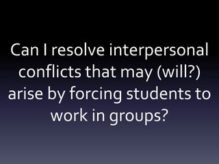 Can I resolve interpersonal conflicts that may (will?) arise by forcing students to work in groups?