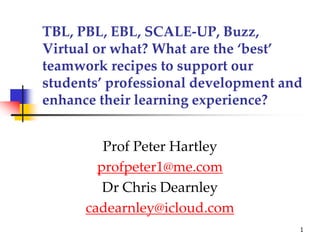 TBL, PBL, EBL, SCALE-UP, Buzz,
Virtual or what? What are the ‘best’
teamwork recipes to support our
students’ professional development and
enhance their learning experience?
Prof Peter Hartley
profpeter1@me.com
Dr Chris Dearnley
cadearnley@icloud.com
1
 