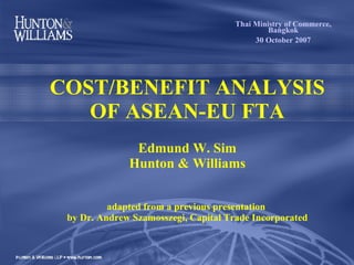 COST/BENEFIT ANALYSIS OF ASEAN-EU FTA   Edmund W. Sim Hunton & Williams adapted from a previous presentation  by Dr. Andrew  Szamosszeg i, Capital Trade Incorporated Thai Ministry of Commerce, Bangkok 30 October 2007 