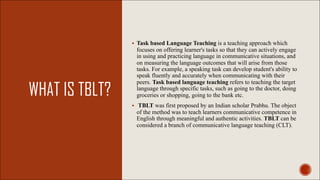 WHAT IS TBLT?
§ Task based Language Teaching is a teaching approach which
focuses on offering learner's tasks so that they can actively engage
in using and practicing language in communicative situations, and
on measuring the language outcomes that will arise from those
tasks. For example, a speaking task can develop student's ability to
speak fluently and accurately when communicating with their
peers. Task based language teaching refers to teaching the target
language through specific tasks, such as going to the doctor, doing
groceries or shopping, going to the bank etc.
§ TBLT was first proposed by an Indian scholar Prabhu. The object
of the method was to teach learners communicative competence in
English through meaningful and authentic activities. TBLT can be
considered a branch of communicative language teaching (CLT).
 