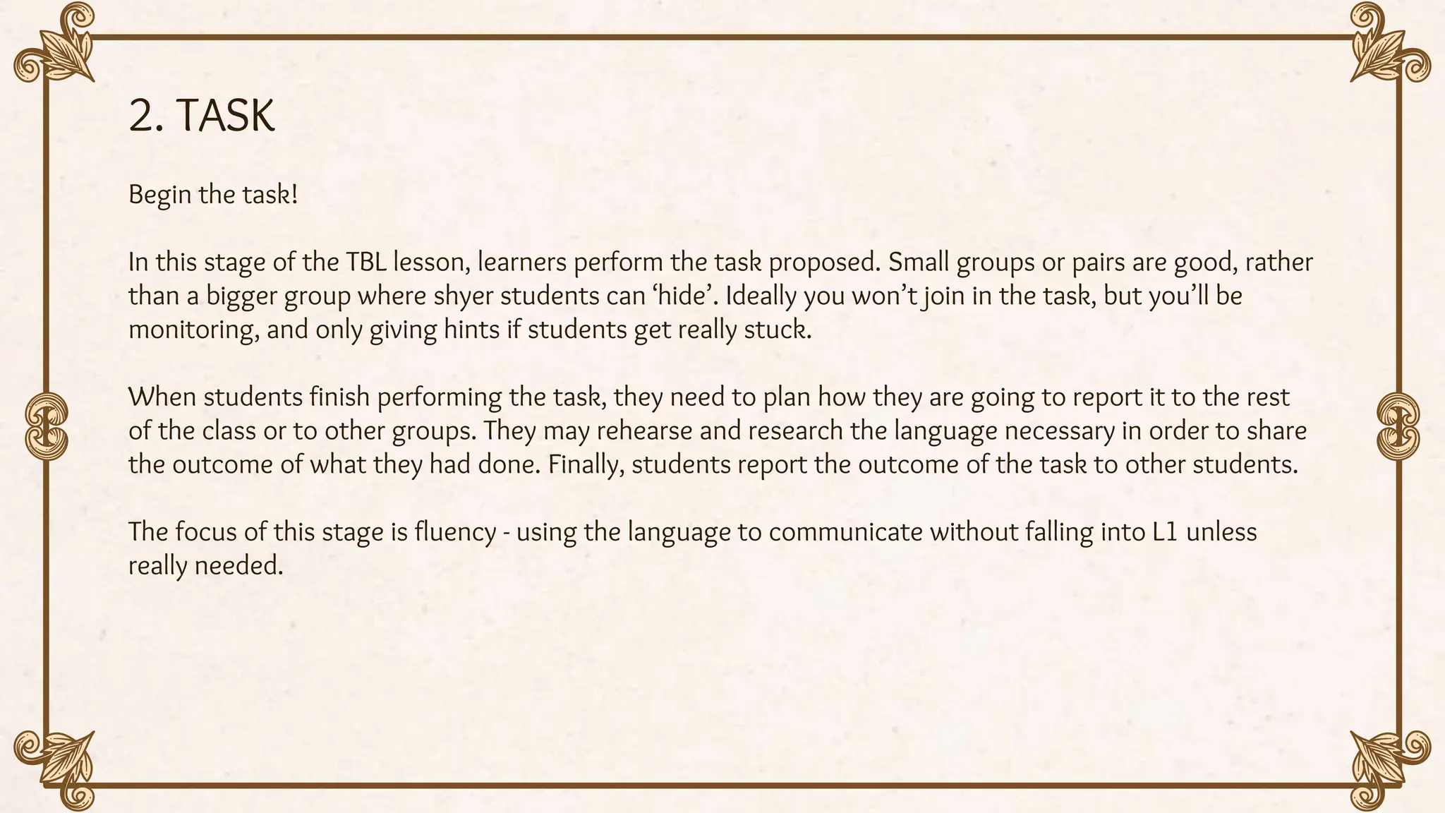 2. TASK
Begin the task!
In this stage of the TBL lesson, learners perform the task proposed. Small groups or pairs are good, rather
than a bigger group where shyer students can ‘hide’. Ideally you won’t join in the task, but you’ll be
monitoring, and only giving hints if students get really stuck.
When students finish performing the task, they need to plan how they are going to report it to the rest
of the class or to other groups. They may rehearse and research the language necessary in order to share
the outcome of what they had done. Finally, students report the outcome of the task to other students.
The focus of this stage is fluency - using the language to communicate without falling into L1 unless
really needed.
 