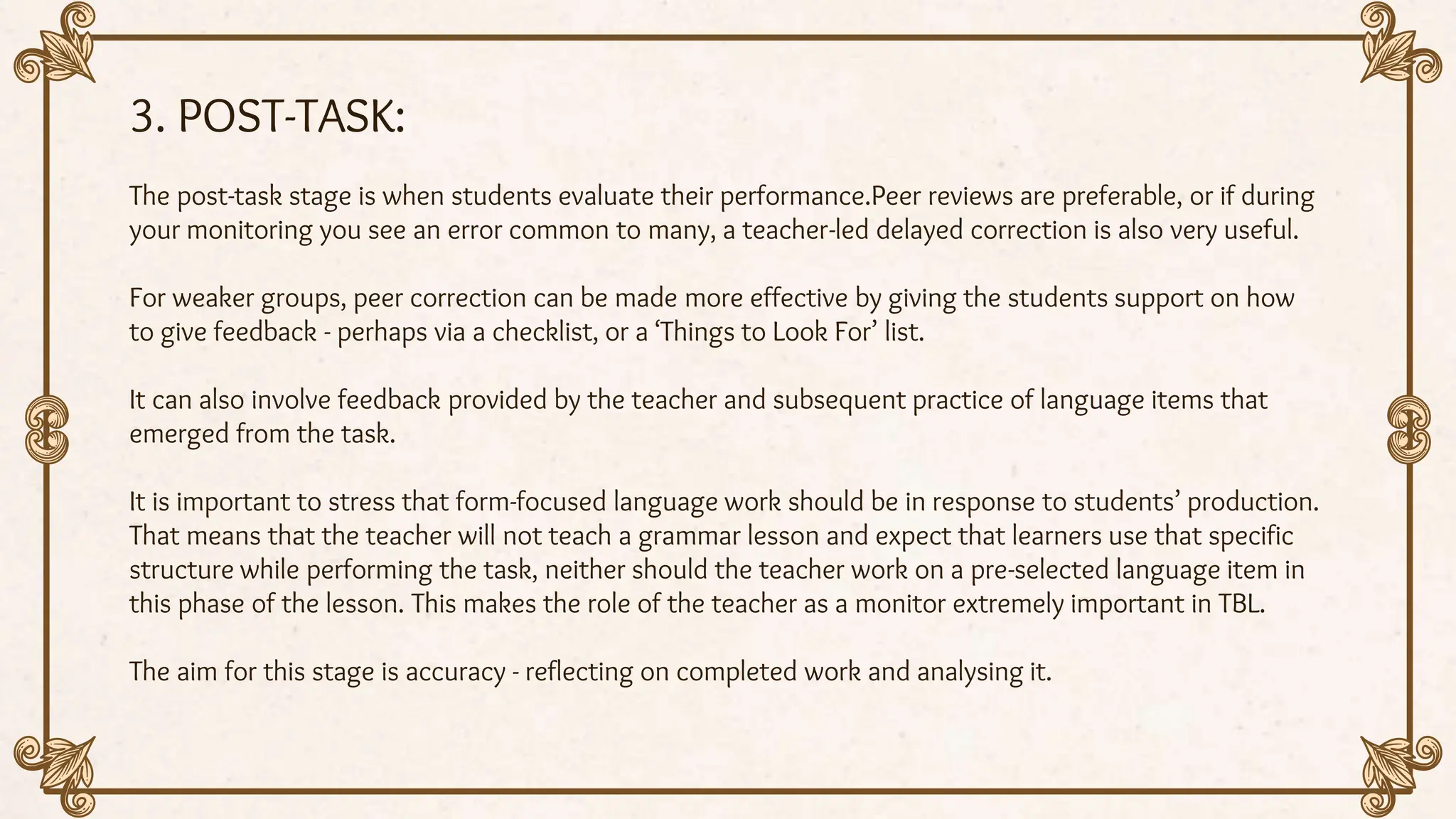 3. POST-TASK:
The post-task stage is when students evaluate their performance.Peer reviews are preferable, or if during
your monitoring you see an error common to many, a teacher-led delayed correction is also very useful.
For weaker groups, peer correction can be made more effective by giving the students support on how
to give feedback - perhaps via a checklist, or a ‘Things to Look For’ list.
It can also involve feedback provided by the teacher and subsequent practice of language items that
emerged from the task.
It is important to stress that form-focused language work should be in response to students’ production.
That means that the teacher will not teach a grammar lesson and expect that learners use that specific
structure while performing the task, neither should the teacher work on a pre-selected language item in
this phase of the lesson. This makes the role of the teacher as a monitor extremely important in TBL.
The aim for this stage is accuracy - reflecting on completed work and analysing it.
 