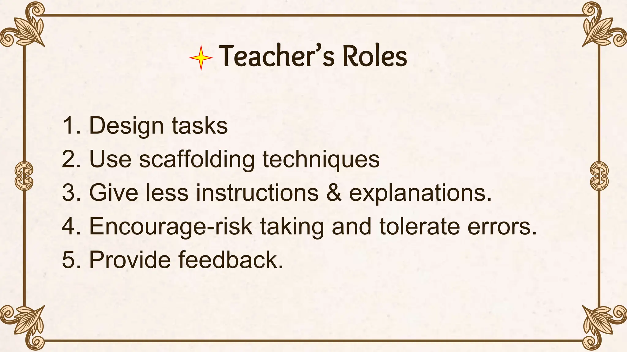 Teacher’s Roles
1. Design tasks
2. Use scaffolding techniques
3. Give less instructions & explanations.
4. Encourage-risk taking and tolerate errors.
5. Provide feedback.
 