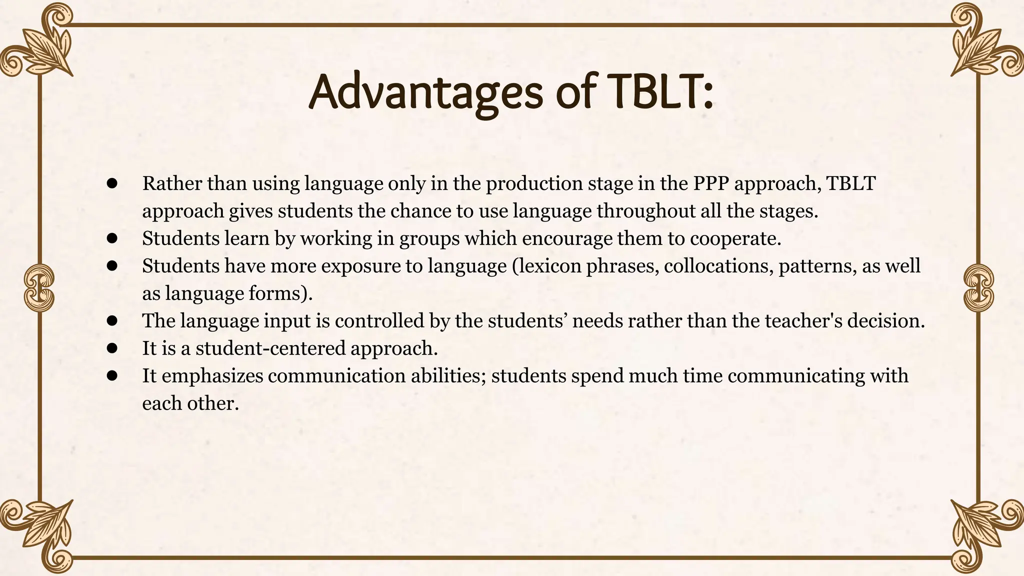 Advantages of TBLT:
● Rather than using language only in the production stage in the PPP approach, TBLT
approach gives students the chance to use language throughout all the stages.
● Students learn by working in groups which encourage them to cooperate.
● Students have more exposure to language (lexicon phrases, collocations, patterns, as well
as language forms).
● The language input is controlled by the students’ needs rather than the teacher's decision.
● It is a student-centered approach.
● It emphasizes communication abilities; students spend much time communicating with
each other.
 