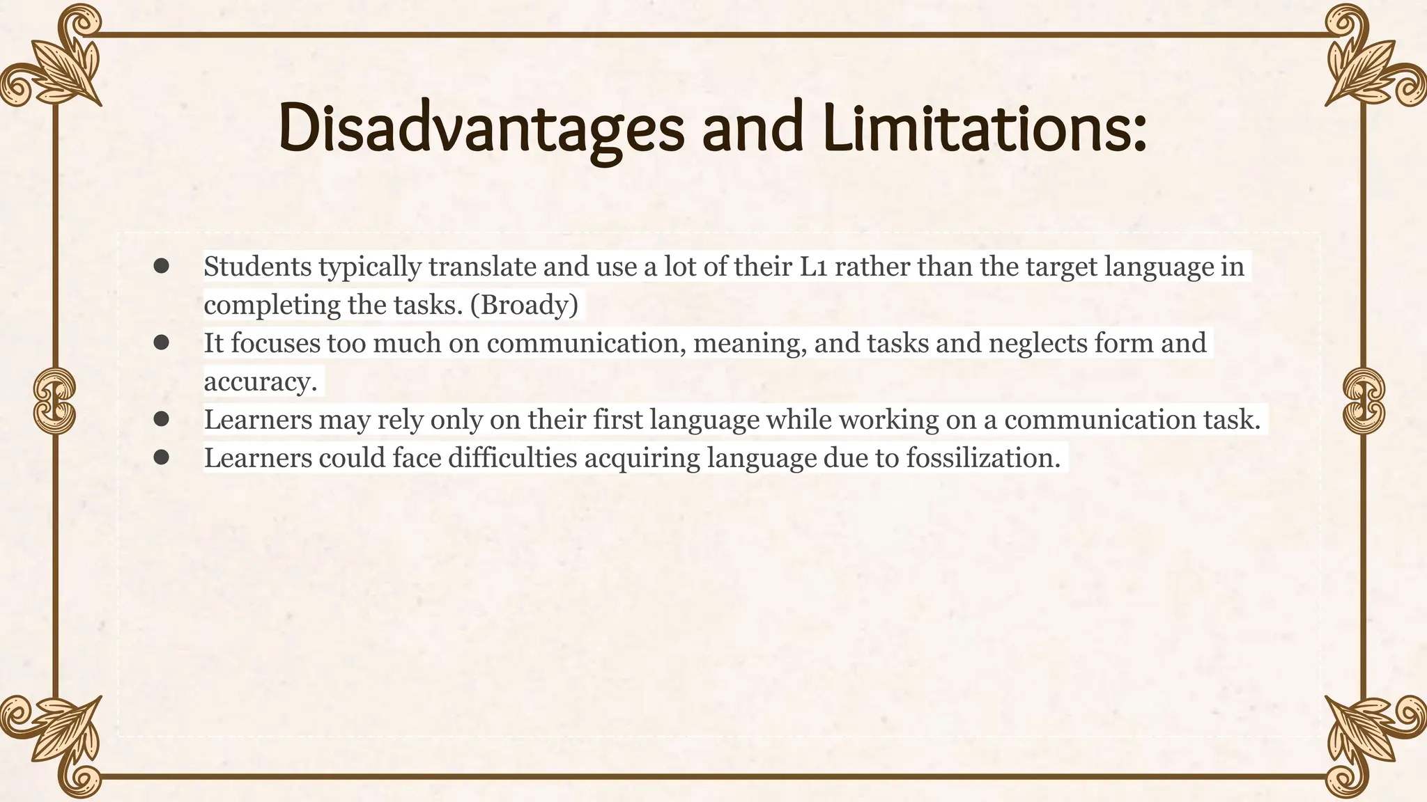Disadvantages and Limitations:
● Students typically translate and use a lot of their L1 rather than the target language in
completing the tasks. (Broady)
● It focuses too much on communication, meaning, and tasks and neglects form and
accuracy.
● Learners may rely only on their first language while working on a communication task.
● Learners could face difficulties acquiring language due to fossilization.
 