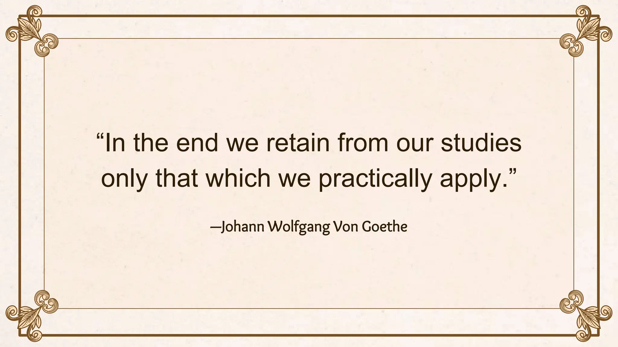 “In the end we retain from our studies
only that which we practically apply.”
—Johann Wolfgang Von Goethe
 