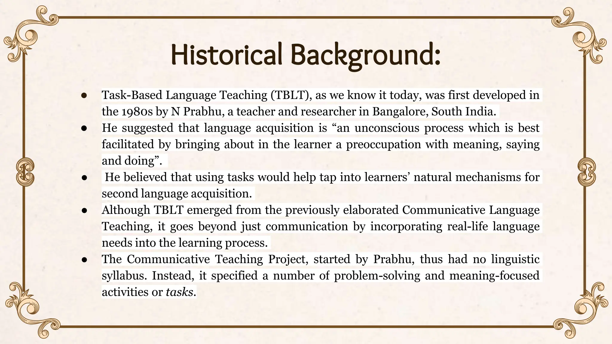 Historical Background:
● Task-Based Language Teaching (TBLT), as we know it today, was first developed in
the 1980s by N Prabhu, a teacher and researcher in Bangalore, South India.
● He suggested that language acquisition is “an unconscious process which is best
facilitated by bringing about in the learner a preoccupation with meaning, saying
and doing”.
● He believed that using tasks would help tap into learners’ natural mechanisms for
second language acquisition.
● Although TBLT emerged from the previously elaborated Communicative Language
Teaching, it goes beyond just communication by incorporating real-life language
needs into the learning process.
● The Communicative Teaching Project, started by Prabhu, thus had no linguistic
syllabus. Instead, it specified a number of problem-solving and meaning-focused
activities or tasks.
 