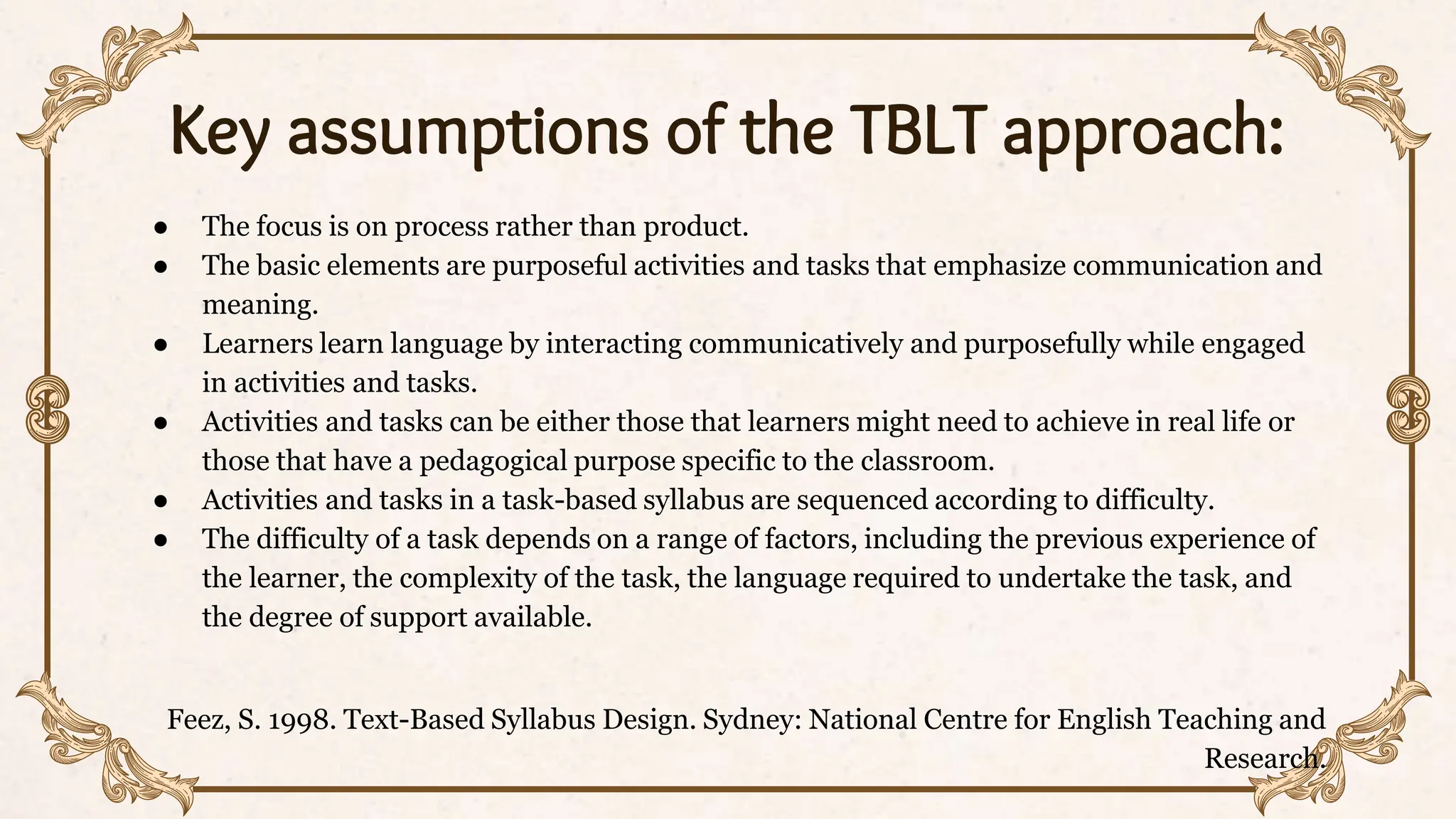 Key assumptions of the TBLT approach:
● The focus is on process rather than product.
● The basic elements are purposeful activities and tasks that emphasize communication and
meaning.
● Learners learn language by interacting communicatively and purposefully while engaged
in activities and tasks.
● Activities and tasks can be either those that learners might need to achieve in real life or
those that have a pedagogical purpose specific to the classroom.
● Activities and tasks in a task-based syllabus are sequenced according to difficulty.
● The difficulty of a task depends on a range of factors, including the previous experience of
the learner, the complexity of the task, the language required to undertake the task, and
the degree of support available.
Feez, S. 1998. Text-Based Syllabus Design. Sydney: National Centre for English Teaching and
Research.
 