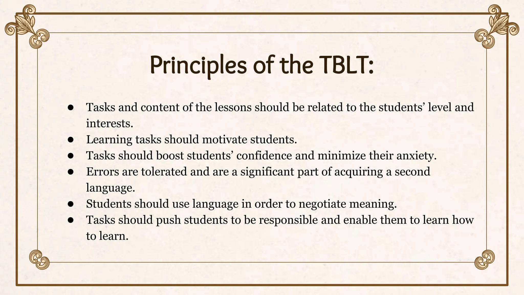 Principles of the TBLT:
● Tasks and content of the lessons should be related to the students’ level and
interests.
● Learning tasks should motivate students.
● Tasks should boost students’ confidence and minimize their anxiety.
● Errors are tolerated and are a significant part of acquiring a second
language.
● Students should use language in order to negotiate meaning.
● Tasks should push students to be responsible and enable them to learn how
to learn.
 