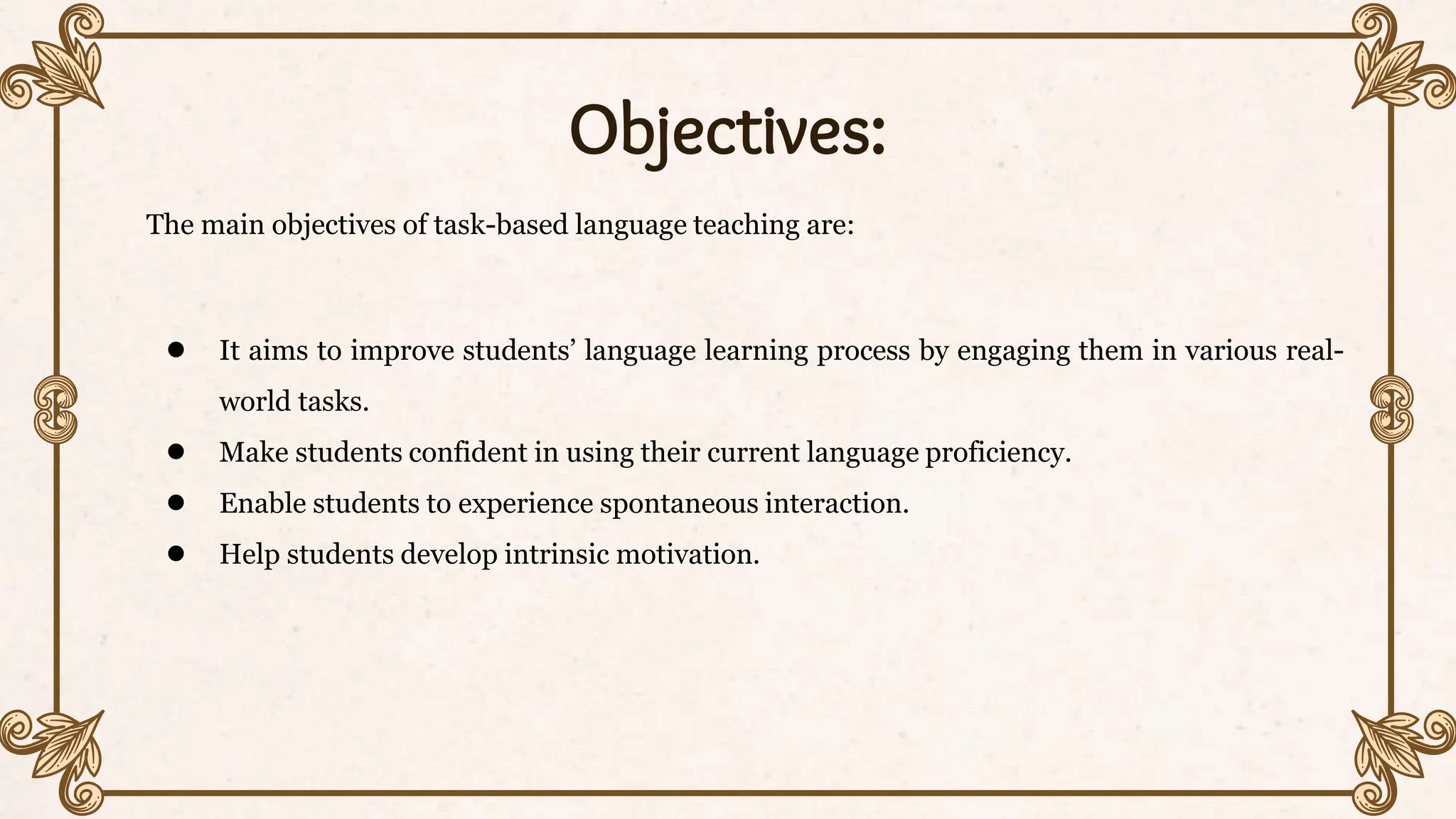 Objectives:
The main objectives of task-based language teaching are:
● It aims to improve students’ language learning process by engaging them in various real-
world tasks.
● Make students confident in using their current language proficiency.
● Enable students to experience spontaneous interaction.
● Help students develop intrinsic motivation.
 