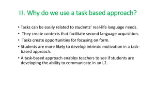 III. Why do we use a task based approach?
• Tasks can be easily related to students’ real-life language needs.
• They create contexts that facilitate second language acquisition.
• Tasks create opportunities for focusing on form.
• Students are more likely to develop intrinsic motivation in a task-
based approach.
• A task-based approach enables teachers to see if students are
developing the ability to communicate in an L2.
 