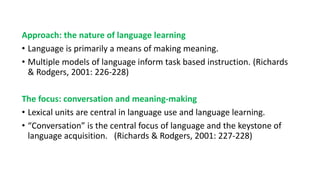 Approach: the nature of language learning
• Language is primarily a means of making meaning.
• Multiple models of language inform task based instruction. (Richards
& Rodgers, 2001: 226-228)
The focus: conversation and meaning-making
• Lexical units are central in language use and language learning.
• “Conversation” is the central focus of language and the keystone of
language acquisition. (Richards & Rodgers, 2001: 227-228)
 