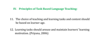 IV. Principles of Task Based Language Teaching:
11. The choice of teaching and learning tasks and content should
be based on learner age.
12. Learning tasks should arouse and maintain learners’ learning
motivation. (Priyana, 2006)
 