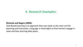 X. Research Examples:
Richards and Rogers (2004):
Task-Based Learning is an approach that uses tasks as the main unit for
planning and instruction. Language is meaningful so that learners engage in
tasks and thus learning takes place.
26
 