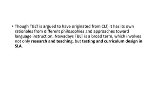 • Though TBLT is argued to have originated from CLT, it has its own
rationales from different philosophies and approaches toward
language instruction. Nowadays TBLT is a broad term, which involves
not only research and teaching, but testing and curriculum design in
SLA.
 