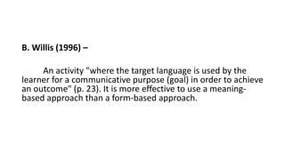 B. Willis (1996) –
An activity "where the target language is used by the
learner for a communicative purpose (goal) in order to achieve
an outcome" (p. 23). It is more effective to use a meaning-
based approach than a form-based approach.
 