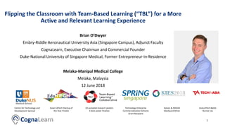 Flipping the Classroom with Team-Based Learning (“TBL”) for a More
Active and Relevant Learning Experience
Melaka-Manipal Medical College
Melaka, Malaysia
12 June 2018
1
Brian O’Dwyer
Embry-Riddle Aeronautical University Asia (Singapore Campus), Adjunct Faculty
CognaLearn, Executive Chairman and Commercial Founder
Duke-National University of Singapore Medical, Former Entrepreneur-in-Residence
Technology Enterprise
Commercialization Scheme
Grant Recipient
Centre for Technology and
Development Spinout
Arena Pitch Battle
Runner Up
10 accepted research posters
3 best poster finalists
Asian EdTech Startup of
the Year Finalist
Kaizen & INSEAD
EduAward Winer
 
