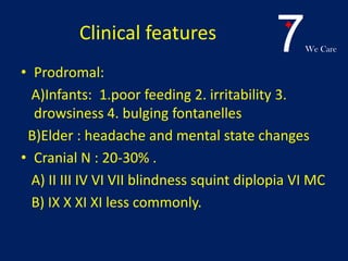 7We Care
Clinical features
• Prodromal:
A)Infants: 1.poor feeding 2. irritability 3.
drowsiness 4. bulging fontanelles
B)Elder : headache and mental state changes
• Cranial N : 20-30% .
A) II III IV VI VII blindness squint diplopia VI MC
B) IX X XI XI less commonly.
 