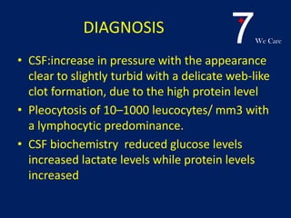 7We Care
DIAGNOSIS
• CSF:increase in pressure with the appearance
clear to slightly turbid with a delicate web-like
clot formation, due to the high protein level
• Pleocytosis of 10–1000 leucocytes/ mm3 with
a lymphocytic predominance.
• CSF biochemistry reduced glucose levels
increased lactate levels while protein levels
increased
 