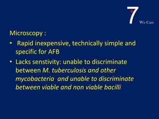 7We Care
Microscopy :
• Rapid inexpensive, technically simple and
specific for AFB
• Lacks senstivity: unable to discriminate
between M. tuberculosis and other
mycobacteria and unable to discriminate
between viable and non viable bacilli
 