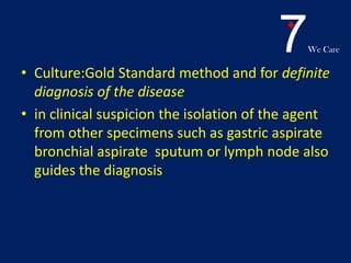 7We Care
• Culture:Gold Standard method and for definite
diagnosis of the disease
• in clinical suspicion the isolation of the agent
from other specimens such as gastric aspirate
bronchial aspirate sputum or lymph node also
guides the diagnosis
 