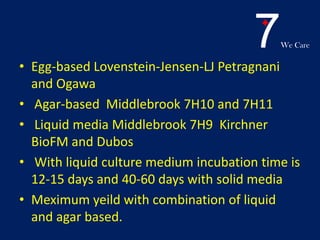 7We Care
• Egg-based Lovenstein-Jensen-LJ Petragnani
and Ogawa
• Agar-based Middlebrook 7H10 and 7H11
• Liquid media Middlebrook 7H9 Kirchner
BioFM and Dubos
• With liquid culture medium incubation time is
12-15 days and 40-60 days with solid media
• Meximum yeild with combination of liquid
and agar based.
 