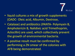 7We Care
• liquid cultures a mix of growth supplements
(OADC- Oleic acid, Albumin, Dextrose,
• Catalase) and antibiotics (PANTA- Polymyxin B,
Amphotericin B, Nalidixic acid Trimethoprim,
Azlocillin) are used, which collectively prevent
the growth of environmental bacteria.
• A positive result must be confirmed by
performing a ZN smear of the colonies with
AFB being demonstrated.
 