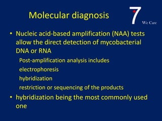 7We Care
Molecular diagnosis
• Nucleic acid-based amplification (NAA) tests
allow the direct detection of mycobacterial
DNA or RNA
Post-amplification analysis includes
electrophoresis
hybridization
restriction or sequencing of the products
• hybridization being the most commonly used
one
 