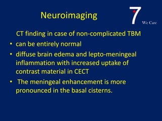7We Care
Neuroimaging
CT finding in case of non-complicated TBM
• can be entirely normal
• diffuse brain edema and lepto-meningeal
inflammation with increased uptake of
contrast material in CECT
• The meningeal enhancement is more
pronounced in the basal cisterns.
 