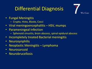 7We Care
Differential Diagnosis
• Fungal Meningitis
– Crypto, Histo, Blasto, Cocci
• Viral meningoencephalitis – HSV, mumps
• Parameningeal Infection
– Sphenoid sinusitis, brain abscess, spinal epidural abscess
• Incompletely treated Bacterial meningitis
• Neurosynphilis
• Neoplastic Meningitis – Lymphoma
• Neurosarcoid
• Neurobrucellosis
 