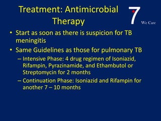 7We Care
Treatment: Antimicrobial
Therapy
• Start as soon as there is suspicion for TB
meningitis
• Same Guidelines as those for pulmonary TB
– Intensive Phase: 4 drug regimen of Isoniazid,
Rifampin, Pyrazinamide, and Ethambutol or
Streptomycin for 2 months
– Continuation Phase: Isoniazid and Rifampin for
another 7 – 10 months
 