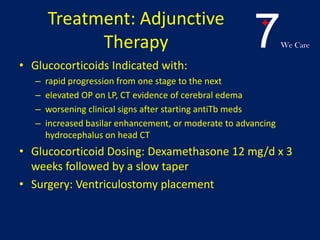 7We Care
Treatment: Adjunctive
Therapy
• Glucocorticoids Indicated with:
– rapid progression from one stage to the next
– elevated OP on LP, CT evidence of cerebral edema
– worsening clinical signs after starting antiTb meds
– increased basilar enhancement, or moderate to advancing
hydrocephalus on head CT
• Glucocorticoid Dosing: Dexamethasone 12 mg/d x 3
weeks followed by a slow taper
• Surgery: Ventriculostomy placement
 
