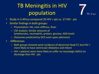 7We Care
TB Meningitis in HIV
population
• Study in S Africa compared 20 HIV + pts vs. 17 HIV - pts
• Similar findings in both groups:
– Presentation: HA, neck stiffness, fever
– CSF analysis: Similar amounts of
lymphocytes, neutrophils, protein, glucose, ADA levels
– Outcomes predicted by GCS score upon admission
• -Differences
– Both groups showed same incidence of abnormal Head CT, but HIV +
more likely to have ventricular dilatation and infarct
– HIV + patients were more likely to suffer no neurologic deficit on
discharge than HIV - pts
 