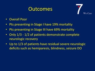 7We Care
Outcomes
• Overall Poor
• Pts presenting in Stage I have 19% mortality
• Pts presenting in Stage III have 69% mortality
• Only 1/3 - 1/2 of patients demonstrate complete
neurologic recovery
• Up to 1/3 of patients have residual severe neurologic
deficits such as hemiparesis, blindness, seizure DO
 