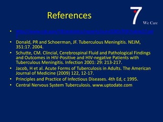 7We Care
References
• http://www.cdc.gov/TB/statistics/reports/surv2005/PDF/table27.pd
f
• Donald, PR and Schoerman, JF. Tuberculous Meningitis. NEJM,
351:17. 2004.
• Schutte, CM. Clincial, Cerebrospinal Fluid and Pathological Findings
and Outcomes in HIV-Positive and HIV-negative Patients with
Tuberculous Meningitis. Infection 2001: 29: 213-217.
• Jacob, H et al. Acute Forms of Tuberculosis in Adults. The American
Journal of Medicine (2009) 122, 12-17.
• Principles and Practice of Infectious Diseases. 4th Ed, c 1995.
• Central Nervous System Tuberculosis. www.uptodate.com
 