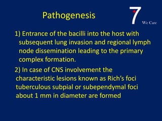 7We Care
Pathogenesis
1) Entrance of the bacilli into the host with
subsequent lung invasion and regional lymph
node dissemination leading to the primary
complex formation.
2) In case of CNS involvement the
characteristic lesions known as Rich’s foci
tuberculous subpial or subependymal foci
about 1 mm in diameter are formed
 