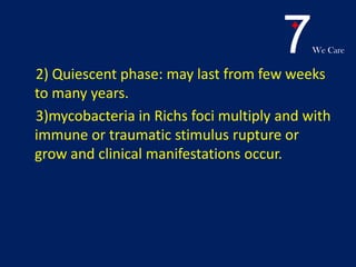 7We Care
2) Quiescent phase: may last from few weeks
to many years.
3)mycobacteria in Richs foci multiply and with
immune or traumatic stimulus rupture or
grow and clinical manifestations occur.
 