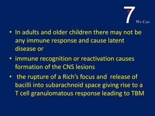 7We Care
• In adults and older children there may not be
any immune response and cause latent
disease or
• immune recognition or reactivation causes
formation of the CNS lesions
• the rupture of a Rich’s focus and release of
bacilli into subarachnoid space giving rise to a
T cell granulomatous response leading to TBM
 