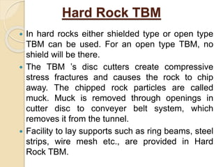 Hard Rock TBM
 In hard rocks either shielded type or open type
TBM can be used. For an open type TBM, no
shield will be there.
 The TBM ’s disc cutters create compressive
stress fractures and causes the rock to chip
away. The chipped rock particles are called
muck. Muck is removed through openings in
cutter disc to conveyer belt system, which
removes it from the tunnel.
 Facility to lay supports such as ring beams, steel
strips, wire mesh etc., are provided in Hard
Rock TBM.
 