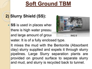 Soft Ground TBM
 SS is used in places where
there is high water pressure
and large amount of ground
water. It is of a fully enclosed type.
It mixes the mud with the Bentonite (Absorbent
clay) slurry supplied and expels it through slurry
pipelines. Large Slurry separation plants are
provided on ground surface to separate slurry
and mud, and slurry is recycled back to tunnel.
2) Slurry Shield (SS):
IMG:9
 