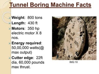 Tunnel Boring Machine Facts
 Weight: 800 tons
 Length: 430 ft
 Motors: 350 hp
electric motor X 8
nos.
 Energy required:
50,00,000 watts(@
max output)
 Cutter edge: 22ft
dia, 60,000 pounds
max thrust.
IMG:10
 