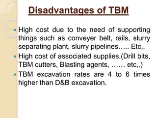 Disadvantages of TBM
 High cost due to the need of supporting
things such as conveyer belt, rails, slurry
separating plant, slurry pipelines….. Etc,.
 High cost of associated supplies.(Drill bits,
TBM cutters, Blasting agents, …… etc,.)
 TBM excavation rates are 4 to 6 times
higher than D&B excavation.
 