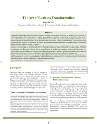 Abstract
The paper analyzes the end-to-end process of Telecom Business Transformation (which can be applied to other Industries as
well). Today majority of the Telcos around the globe are engaged in a business transformation in some form or the other. A
business transformation is required to keep pace with the internal and/or the external factors within the Telco. An internal factor
maybe defined as an initiative which is driven from within the organization, example “Sustenance like keeping pace with the
subscriber growth”. While on the other hand, an external factor may also drive an organization to initiate a business transformation
like the readiness for Mobile Number Portability.
Business Transformations are critical to the success of an organization in near as well as long term. The same is required to
provide the necessary fillip to an organization and the competitive advantage in the market place. Therefore, getting a business
transformation “first time right” is crucial and the paper analyzes all aspects that essentially contribute to the success of a
transformation program: Definition of Business Case, Resource deployment, Planning & Budgeting, Partner & Product Selection,
Stakeholder Management, Performance Management, Change Management and overall Program Management.
The paper aims at assimilating the knowledge garnered during the implementation of large scale telecom business transformations
within and outside the country. And present the key challenges faced by various Telcos in an anecdote manner and introspects the
proactive resolution that would have helped in the transformation journey.
Keywords: Business Transformation, Telecom Business.
The Art of Business Transformation
Sohag Sarkar*
*Management Consultant in Strategy & Operations. Email: sohag.sarkar@gmail.com
1. Overview
Darwinism finds true relevance in the way business is
being driven today. Every industry welcomes its’ new
entrants; however the struggle for existence sooner or
later come into play. And in the long run, the outcome of
the game is determined by the commonly known principle
viz. the survival of the fittest. With competition comes:
efficiency and optimization, speed and growth, necessity
and innovation. Change is the only constant: It is a means
of ensuring that the companies stay put on to the game.
Table 1: Approach & Methodology and Definition
Approach & Methodology: To articulate the transformation journey
and analyze the critical aspects and success factors; view-points
have been assimilated from individuals working across national or
international Telcos, System Integrators and Consulting organiza-
tions.
Definition of Business transformation: It refers to the making of
revolutionary changes to an organization’s setup to achieve desired
objectives. Transformation has also been referred to as organization-
al reorientation. Transformational goals shape an organization into
something “radically different”.
Business Transformation is an approach that attempts to align an
organization’s activities relating to people, process and technology
more closely with its business strategy and vision. This fundamental
change aims to meet long-term objectives.
1.1. Business Transformation: Defining
the Radical Change
Business Transformation is one such driver that provides
the necessary fillip to an organization or the competitive
advantage in the market place. The most unique facet
of the Telecommunication industry is the fact that it
requires continuous investment over the years brought
about by changes in regulatory policies, introduction
of newer technologies, internal restructuring or market
consolidation,reengineeringandbusinesstransformations.
The art of Business Transformation holds strong
semblance with the art of war. Today, Telcos around the
globe, in some form or the other, are engaged in a business
transformation initiative. Primarily, two factors are
instrumental for the initiation of Business Transformation
engagement:
 