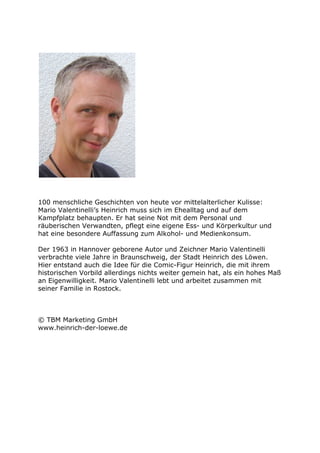 100 menschliche Geschichten von heute vor mittelalterlicher Kulisse:
Mario Valentinelli’s Heinrich muss sich im Ehealltag und auf dem
Kampfplatz behaupten. Er hat seine Not mit dem Personal und
räuberischen Verwandten, pflegt eine eigene Ess- und Körperkultur und
hat eine besondere Auffassung zum Alkohol- und Medienkonsum.

Der 1963 in Hannover geborene Autor und Zeichner Mario Valentinelli
verbrachte viele Jahre in Braunschweig, der Stadt Heinrich des Löwen.
Hier entstand auch die Idee für die Comic-Figur Heinrich, die mit ihrem
historischen Vorbild allerdings nichts weiter gemein hat, als ein hohes Maß
an Eigenwilligkeit. Mario Valentinelli lebt und arbeitet zusammen mit
seiner Familie in Rostock.



© TBM Marketing GmbH
www.heinrich-der-loewe.de
 