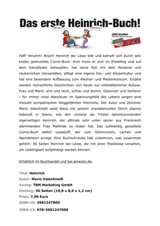 Paff! Wrumm! Broch! Heinrich der Löwe lebt und kämpft sich durch sein
erstes gedrucktes Comic-Buch. Dort muss er sich im Ehealltag und auf
dem Kampfplatz behaupten, hat seine Not mit dem Personal und
räuberischen Verwandten, pflegt eine eigene Ess- und Körperkultur und
hat eine besondere Auffassung zum Alkohol- und Medienkonsum. Erzählt
werden menschliche Geschichten von heute vor mittelalterlicher Kulisse.
Frau und Mann, arm und reich, schlau und dumm, Gewinner und Verlierer
- für immer neue Abenteuer im Spannungsfeld des Lebens sorgen eine
Vielzahl sympathischer Weggefährten Heinrichs. Der Autor und Zeichner
Mario Valentinelli setzt diese mit seinem charaktervollen Strich ebenso
liebevoll   in   Szene,    wie   den    zumeist   als    Trottel   daherkommenden
eigenwilligen Heinrich, der oftmals sehr unter seiner aus Frankreich
stammenden Frau Mathilde zu leiden hat. Das aufwändig gestaltete
Comic-Buch       liefert   Lesestoff,   der   zum       Schmunzeln,   Lachen   und
Nachdenken anregt. Eine Buchschraube hält zusammen, was zusammen
gehört: 56 Seiten Heinrich der Löwe, die mit einer Plastiköse versehen,
am Lieblingsort aufgehängt werden können.


Erhältlich im Buchhandel und bei amazon.de:


Titel: Heinrich
Autor: Mario Valentinelli
Verlag: TBM Marketing GmbH
Umfang: 56 Seiten (19,8 x 8,8 x 1,2 cm)
Preis: 7,90 Euro
ISBN-10: 3981247000

ISBN-13: 978-3981247008
 