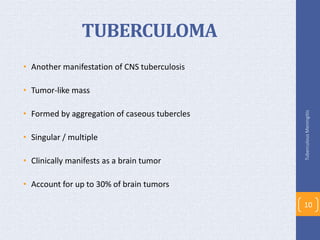 TUBERCULOMA
• Another manifestation of CNS tuberculosis
• Tumor-like mass
• Formed by aggregation of caseous tubercles
• Singular / multiple
• Clinically manifests as a brain tumor
• Account for up to 30% of brain tumors
TuberculousMeningitis
10
 