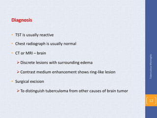 Diagnosis
• TST is usually reactive
• Chest radiograph is usually normal
• CT or MRI – brain
Discrete lesions with surrounding edema
Contrast medium enhancement shows ring-like lesion
• Surgical excision
To distinguish tuberculoma from other causes of brain tumor
TuberculousMeningitis
12
 